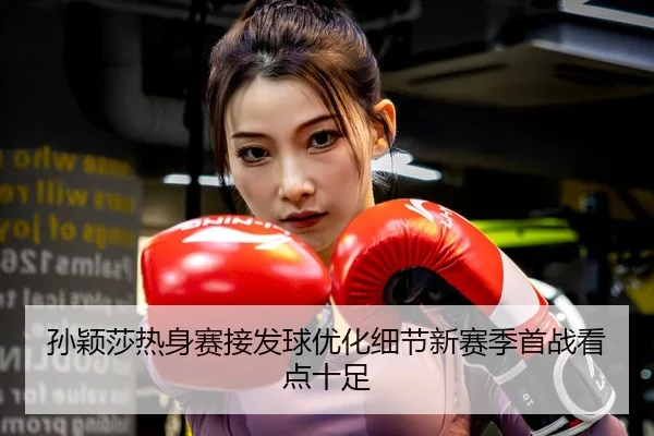 孙颖莎热身赛接发球优化细节新赛季首战看点十足
