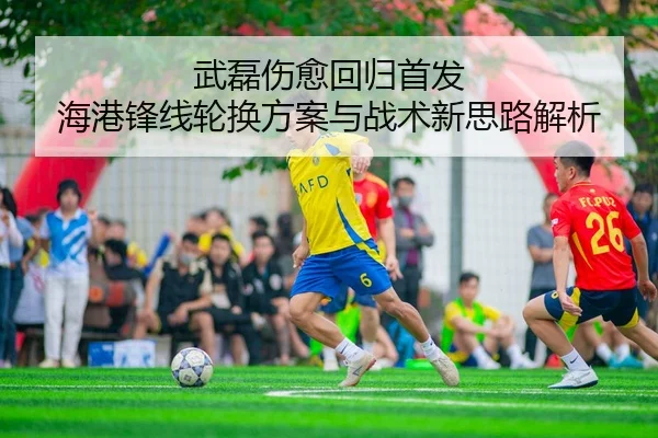 武磊伤愈回归首发 海港锋线轮换方案与战术新思路解析